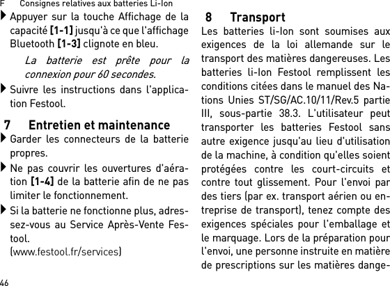 F       Consignes relatives aux batteries Li-Ion46Appuyer sur la touche Affichage de lacapacité [1-1] jusqu&apos;à ce que l&apos;affichageBluetooth [1-3] clignote en bleu.La batterie est prête pour laconnexion pour 60 secondes.Suivre les instructions dans l&apos;applica-tion Festool.7 Entretien et maintenanceGarder les connecteurs de la batteriepropres.Ne pas couvrir les ouvertures d&apos;aéra-tion [1-4] de la batterie afin de ne paslimiter le fonctionnement.Si la batterie ne fonctionne plus, adres-sez-vous au Service Après-Vente Fes-tool. (www.festool.fr/services)8TransportLes batteries li-Ion sont soumises auxexigences de la loi allemande sur letransport des matières dangereuses. Lesbatteries li-Ion Festool remplissent lesconditions citées dans le manuel des Na-tions Unies ST/SG/AC.10/11/Rev.5 partieIII, sous-partie 38.3. L&apos;utilisateur peuttransporter les batteries Festool sansautre exigence jusqu&apos;au lieu d&apos;utilisationde la machine, à condition qu&apos;elles soientprotégées contre les court-circuits etcontre tout glissement. Pour l&apos;envoi pardes tiers (par ex. transport aérien ou en-treprise de transport), tenez compte desexigences spéciales pour l&apos;emballage etle marquage. Lors de la préparation pourl&apos;envoi, une personne instruite en matièrede prescriptions sur les matières dange-