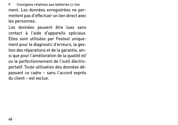 F       Consignes relatives aux batteries Li-Ion48ment. Les données enregistrées ne per-mettent pas d&apos;effectuer un lien direct avecles personnes. Les données peuvent être lues sanscontact à l&apos;aide d&apos;appareils spéciaux.Elles sont utilisées par Festool unique-ment pour le diagnostic d&apos;erreurs, la ges-tion des réparations et de la garantie, ain-si que pour l&apos;amélioration de la qualité et/ou le perfectionnement de l&apos;outil électro-portatif. Toute utilisation des données dé-passant ce cadre – sans l&apos;accord exprèsdu client – est exclue.