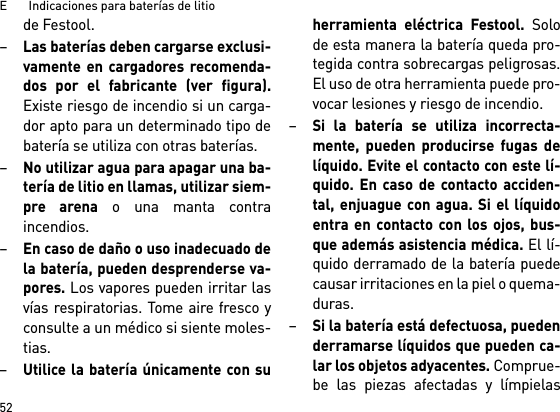 E       Indicaciones para baterías de litio52de Festool.–Las baterías deben cargarse exclusi-vamente en cargadores recomenda-dos por el fabricante (ver figura).Existe riesgo de incendio si un carga-dor apto para un determinado tipo debatería se utiliza con otras baterías.–No utilizar agua para apagar una ba-tería de litio en llamas, utilizar siem-pre arena o una manta contraincendios.–En caso de daño o uso inadecuado dela batería, pueden desprenderse va-pores. Los vapores pueden irritar lasvías respiratorias. Tome aire fresco yconsulte a un médico si siente moles-tias. –Utilice la batería únicamente con suherramienta eléctrica Festool. Solode esta manera la batería queda pro-tegida contra sobrecargas peligrosas.El uso de otra herramienta puede pro-vocar lesiones y riesgo de incendio.–Si la batería se utiliza incorrecta-mente, pueden producirse fugas delíquido. Evite el contacto con este lí-quido. En caso de contacto acciden-tal, enjuague con agua. Si el líquidoentra en contacto con los ojos, bus-que además asistencia médica. El lí-quido derramado de la batería puedecausar irritaciones en la piel o quema-duras.–Si la batería está defectuosa, puedenderramarse líquidos que pueden ca-lar los objetos adyacentes. Comprue-be las piezas afectadas y límpielas