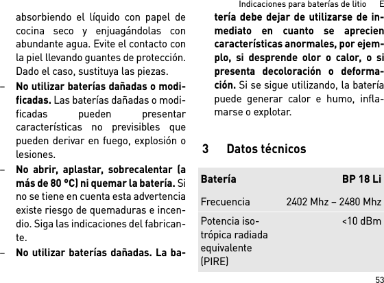 53Indicaciones para baterías de litio      Eabsorbiendo el líquido con papel decocina seco y enjuagándolas conabundante agua. Evite el contacto conla piel llevando guantes de protección.Dado el caso, sustituya las piezas. –No utilizar baterías dañadas o modi-ficadas. Las baterías dañadas o modi-ficadas pueden presentarcaracterísticas no previsibles quepueden derivar en fuego, explosión olesiones.–No abrir, aplastar, sobrecalentar (amás de 80 °C) ni quemar la batería. Sino se tiene en cuenta esta advertenciaexiste riesgo de quemaduras e incen-dio. Siga las indicaciones del fabrican-te. –No utilizar baterías dañadas. La ba-tería debe dejar de utilizarse de in-mediato en cuanto se apreciencaracterísticas anormales, por ejem-plo, si desprende olor o calor, o sipresenta decoloración o deforma-ción. Si se sigue utilizando, la bateríapuede generar calor e humo, infla-marse o explotar. 3Datos técnicosBatería BP 18 LiFrecuencia 2402 Mhz – 2480 MhzPotencia iso-trópica radiada equivalente (PIRE)&lt;10 dBm