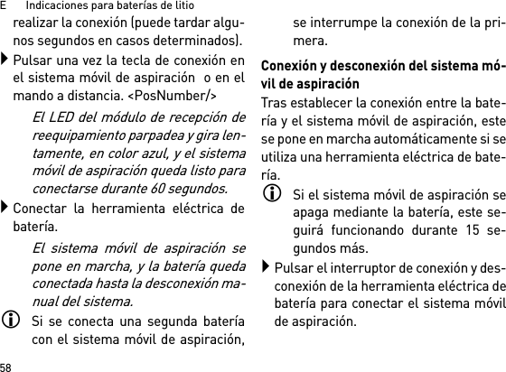 E       Indicaciones para baterías de litio58realizar la conexión (puede tardar algu-nos segundos en casos determinados).Pulsar una vez la tecla de conexión enel sistema móvil de aspiración  o en elmando a distancia. &lt;PosNumber/&gt;El LED del módulo de recepción dereequipamiento parpadea y gira len-tamente, en color azul, y el sistemamóvil de aspiración queda listo paraconectarse durante 60 segundos.Conectar la herramienta eléctrica debatería.El sistema móvil de aspiración sepone en marcha, y la batería quedaconectada hasta la desconexión ma-nual del sistema.Si se conecta una segunda bateríacon el sistema móvil de aspiración,se interrumpe la conexión de la pri-mera.Conexión y desconexión del sistema mó-vil de aspiraciónTras establecer la conexión entre la bate-ría y el sistema móvil de aspiración, estese pone en marcha automáticamente si seutiliza una herramienta eléctrica de bate-ría.Si el sistema móvil de aspiración seapaga mediante la batería, este se-guirá funcionando durante 15 se-gundos más.Pulsar el interruptor de conexión y des-conexión de la herramienta eléctrica debatería para conectar el sistema móvilde aspiración.