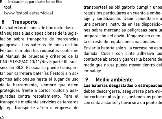 E       Indicaciones para baterías de litio60tool. (www.festool.es/servicios)8TransporteLas baterías de iones de litio incluidas es-tán sujetas a las disposiciones de la legis-lación sobre transporte de mercancíaspeligrosas. Las baterías de iones de litioFestool cumplen los requisitos conformeal Manual de pruebas y criterios de laONU ST/SG/AC.10/11/Rev.5 parte III, sub-sección 38.3. El usuario puede transpor-tar por carretera baterías Festool sin so-portes adicionales hasta el lugar de usode la herramienta, siempre que esténprotegidas frente a cortocircuitos y ase-guradas contra resbalamiento. Para eltransporte mediante servicios de terceros(p. ej., transporte aéreo o empresa detransportes) es obligatorio cumplir unosrequisitos particulares en cuanto a emba-laje y señalización. Debe consultarse auna persona instruida en las disposicio-nes sobre mercancías peligrosas para lapreparación del envío. Ténganse en cuen-ta el resto de regulaciones nacionales.Enviar la batería solo si la carcasa no estádañada. Cubrir con cinta adhesiva loscontactos abiertos y guardar la batería demodo que no se pueda mover dentro delembalaje.9 Medio ambienteLas baterías desgastadas o estropeadasdeben descargarse, asegurarse para evi-tar cortocircuitos (p. ej., aislando los poloscon cinta aislante) y llevarse a un punto de