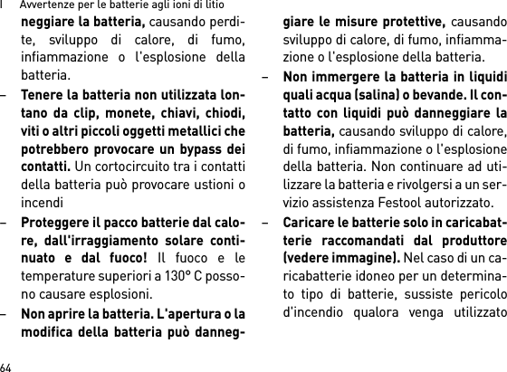 I      Avvertenze per le batterie agli ioni di litio64neggiare la batteria, causando perdi-te, sviluppo di calore, di fumo,infiammazione o l&apos;esplosione dellabatteria.–Tenere la batteria non utilizzata lon-tano da clip, monete, chiavi, chiodi,viti o altri piccoli oggetti metallici chepotrebbero provocare un bypass deicontatti. Un cortocircuito tra i contattidella batteria può provocare ustioni oincendi–Proteggere il pacco batterie dal calo-re, dall&apos;irraggiamento solare conti-nuato e dal fuoco! Il fuoco e letemperature superiori a 130° C posso-no causare esplosioni.–Non aprire la batteria. L&apos;apertura o lamodifica della batteria può danneg-giare le misure protettive, causandosviluppo di calore, di fumo, infiamma-zione o l&apos;esplosione della batteria.–Non immergere la batteria in liquidiquali acqua (salina) o bevande. Il con-tatto con liquidi può danneggiare labatteria, causando sviluppo di calore,di fumo, infiammazione o l&apos;esplosionedella batteria. Non continuare ad uti-lizzare la batteria e rivolgersi a un ser-vizio assistenza Festool autorizzato.–Caricare le batterie solo in caricabat-terie raccomandati dal produttore(vedere immagine). Nel caso di un ca-ricabatterie idoneo per un determina-to tipo di batterie, sussiste pericolod&apos;incendio qualora venga utilizzato