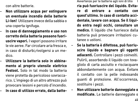 65Avvertenze per le batterie agli ioni di litio      Icon altre batterie.–Non utilizzare acqua per estinguereun eventuale incendio delle batterieLi-Ion!  Utilizzare invece della sabbia ouna coperta ignifuga.–In caso di danneggiamento e uso noncorretto della batteria possono fuori-uscire vapori. I vapori possono irritarele vie aeree. Far circolare aria fresca e,in caso di disturbi,rivolgersi a un me-dico. –Utilizzare la batteria solo in abbina-mento al proprio utensile elettricoFestool. Solo in tal modo la batteriaviene protetta da pericoloso sovracca-rico. L&apos;impiego di un altro attrezzo puòprovocare lesioni e percolo d&apos;incendio.–In caso di utilizzo errato, dalla batte-ria può fuoriuscire del liquido. Evita-re di entrare a contatto conquest&apos;ultimo. In caso di contatto acci-dentale, lavare con acqua. Se il liqui-do entra negli occhi, consultare unmedico. Il liquido che fuoriesce dallabatteria può provocare irritazioni cu-tanee o ustioni.–Se la batteria è difettosa, può fuoriu-scire liquido e bagnare gli oggettiadiacenti. Controllare i pezzi coinvolti.Pulirli, assorbendo il liquido con tova-gliolo di carta asciutto e risciacquareabbondantemente con acqua. Evitareil contatto con la pelle indossandoguanti di protezione. All&apos;occorrenza,sostituire i pezzi. –Non utilizzare batterie danneggiate omodificate. Le batterie danneggiate o