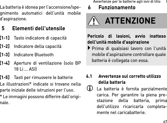 67Avvertenze per le batterie agli ioni di litio      ILa batteria è idonea per l&apos;accensione/spe-gnimento automatici dell&apos;unità mobiled&apos;aspirazione. 5 Elementi dell&apos;utensileLe illustrazioni* indicate si trovano nellaparte iniziale delle istruzioni per l&apos;uso.* Le immagini possono differire dall&apos;origi-nale.6Funzionamento6.1 Avvertenze sul corretto utilizzo della batteriaLa batteria è fornita parzialmentecarica. Per garantire la piena pre-stazione della batteria, primadell&apos;utilizzo ricaricarla completa-mente nel caricabatterie.[1-1]Tasto indicatore di capacità[1-2]Indicatore della capacità[1-3]Indicatore Bluetooth[1-4]Aperture di ventilazione (solo BP18 Li ... ASI)[1-5]Tasti per rimuovere le batterieATTENZIONEPericolo di lesioni, avvio inattesodell&apos;unità mobile d&apos;aspirazionePrima di qualsiasi lavoro con l&apos;unitàmobile d&apos;aspirazione controllare qualebatteria è collegata con essa.