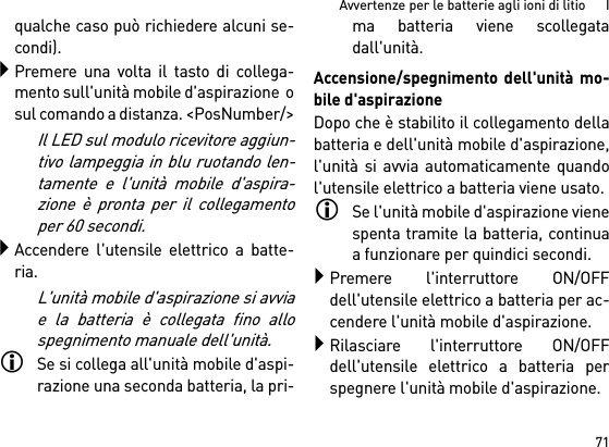 71Avvertenze per le batterie agli ioni di litio      Iqualche caso può richiedere alcuni se-condi).Premere una volta il tasto di collega-mento sull&apos;unità mobile d&apos;aspirazione  osul comando a distanza. &lt;PosNumber/&gt;Il LED sul modulo ricevitore aggiun-tivo lampeggia in blu ruotando len-tamente e l&apos;unità mobile d&apos;aspira-zione è pronta per il collegamentoper 60 secondi.Accendere l&apos;utensile elettrico a batte-ria.L&apos;unità mobile d&apos;aspirazione si avviae la batteria è collegata fino allospegnimento manuale dell&apos;unità.Se si collega all&apos;unità mobile d&apos;aspi-razione una seconda batteria, la pri-ma batteria viene scollegatadall&apos;unità.Accensione/spegnimento dell&apos;unità mo-bile d&apos;aspirazioneDopo che è stabilito il collegamento dellabatteria e dell&apos;unità mobile d&apos;aspirazione,l&apos;unità si avvia automaticamente quandol&apos;utensile elettrico a batteria viene usato.Se l&apos;unità mobile d&apos;aspirazione vienespenta tramite la batteria, continuaa funzionare per quindici secondi.Premere l&apos;interruttore ON/OFFdell&apos;utensile elettrico a batteria per ac-cendere l&apos;unità mobile d&apos;aspirazione.Rilasciare l&apos;interruttore ON/OFFdell&apos;utensile elettrico a batteria perspegnere l&apos;unità mobile d&apos;aspirazione.