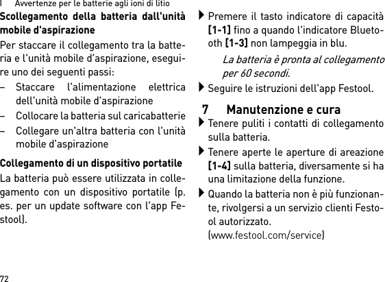 I      Avvertenze per le batterie agli ioni di litio72Scollegamento della batteria dall&apos;unitàmobile d&apos;aspirazionePer staccare il collegamento tra la batte-ria e l&apos;unità mobile d&apos;aspirazione, esegui-re uno dei seguenti passi:– Staccare l&apos;alimentazione elettricadell&apos;unità mobile d&apos;aspirazione– Collocare la batteria sul caricabatterie– Collegare un&apos;altra batteria con l&apos;unitàmobile d&apos;aspirazioneCollegamento di un dispositivo portatileLa batteria può essere utilizzata in colle-gamento con un dispositivo portatile (p.es. per un update software con l&apos;app Fe-stool).Premere il tasto indicatore di capacità[1-1] fino a quando l&apos;indicatore Blueto-oth [1-3] non lampeggia in blu.La batteria è pronta al collegamentoper 60 secondi.Seguire le istruzioni dell&apos;app Festool.7 Manutenzione e curaTenere puliti i contatti di collegamentosulla batteria.Tenere aperte le aperture di areazione[1-4] sulla batteria, diversamente si hauna limitazione della funzione.Quando la batteria non è più funzionan-te, rivolgersi a un servizio clienti Festo-ol autorizzato. (www.festool.com/service)