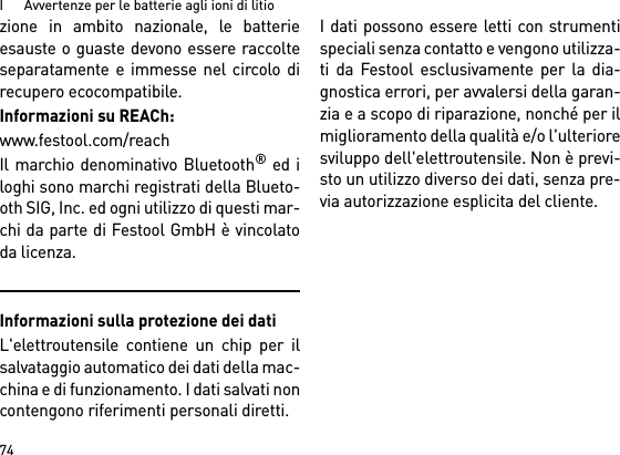 I      Avvertenze per le batterie agli ioni di litio74zione in ambito nazionale, le batterieesauste o guaste devono essere raccolteseparatamente e immesse nel circolo direcupero ecocompatibile.Informazioni su REACh: www.festool.com/reachIl marchio denominativo Bluetooth® ed iloghi sono marchi registrati della Blueto-oth SIG, Inc. ed ogni utilizzo di questi mar-chi da parte di Festool GmbH è vincolatoda licenza.Informazioni sulla protezione dei datiL&apos;elettroutensile contiene un chip per ilsalvataggio automatico dei dati della mac-china e di funzionamento. I dati salvati noncontengono riferimenti personali diretti. I dati possono essere letti con strumentispeciali senza contatto e vengono utilizza-ti da Festool esclusivamente per la dia-gnostica errori, per avvalersi della garan-zia e a scopo di riparazione, nonché per ilmiglioramento della qualità e/o l&apos;ulterioresviluppo dell&apos;elettroutensile. Non è previ-sto un utilizzo diverso dei dati, senza pre-via autorizzazione esplicita del cliente.