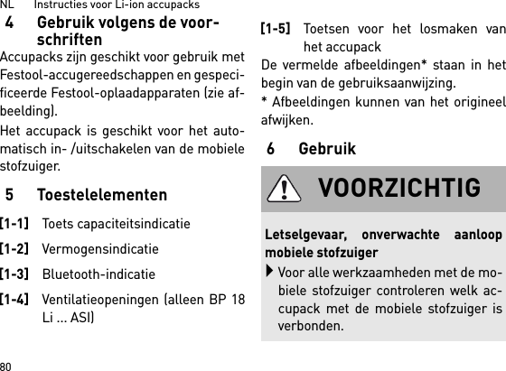 NL       Instructies voor Li-ion accupacks804 Gebruik volgens de voor-schriftenAccupacks zijn geschikt voor gebruik metFestool-accugereedschappen en gespeci-ficeerde Festool-oplaadapparaten (zie af-beelding).Het accupack is geschikt voor het auto-matisch in- /uitschakelen van de mobielestofzuiger. 5 ToestelelementenDe vermelde afbeeldingen* staan in hetbegin van de gebruiksaanwijzing.* Afbeeldingen kunnen van het origineelafwijken.6Gebruik[1-1]Toets capaciteitsindicatie[1-2]Vermogensindicatie[1-3]Bluetooth-indicatie[1-4]Ventilatieopeningen (alleen BP 18Li ... ASI)[1-5]Toetsen voor het losmaken vanhet accupackVOORZICHTIGLetselgevaar, onverwachte aanloopmobiele stofzuigerVoor alle werkzaamheden met de mo-biele stofzuiger controleren welk ac-cupack met de mobiele stofzuiger isverbonden.