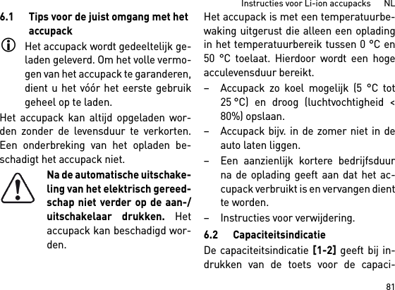 81Instructies voor Li-ion accupacks      NL6.1 Tips voor de juist omgang met het accupackHet accupack wordt gedeeltelijk ge-laden geleverd. Om het volle vermo-gen van het accupack te garanderen,dient u het vóór het eerste gebruikgeheel op te laden.Het accupack kan altijd opgeladen wor-den zonder de levensduur te verkorten.Een onderbreking van het opladen be-schadigt het accupack niet.Na de automatische uitschake-ling van het elektrisch gereed-schap niet verder op de aan-/uitschakelaar drukken. Hetaccupack kan beschadigd wor-den.Het accupack is met een temperatuurbe-waking uitgerust die alleen een opladingin het temperatuurbereik tussen 0 °C en50 °C toelaat. Hierdoor wordt een hogeacculevensduur bereikt. – Accupack zo koel mogelijk (5 °C tot25 °C) en droog (luchtvochtigheid &lt;80%) opslaan. – Accupack bijv. in de zomer niet in deauto laten liggen. – Een aanzienlijk kortere bedrijfsduurna de oplading geeft aan dat het ac-cupack verbruikt is en vervangen dientte worden. – Instructies voor verwijdering.6.2 CapaciteitsindicatieDe capaciteitsindicatie [1-2] geeft bij in-drukken van de toets voor de capaci-