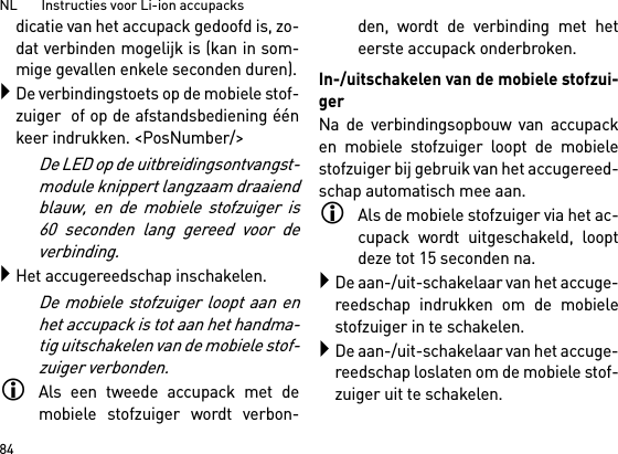 NL       Instructies voor Li-ion accupacks84dicatie van het accupack gedoofd is, zo-dat verbinden mogelijk is (kan in som-mige gevallen enkele seconden duren).De verbindingstoets op de mobiele stof-zuiger  of op de afstandsbediening éénkeer indrukken. &lt;PosNumber/&gt;De LED op de uitbreidingsontvangst-module knippert langzaam draaiendblauw, en de mobiele stofzuiger is60 seconden lang gereed voor deverbinding.Het accugereedschap inschakelen.De mobiele stofzuiger loopt aan enhet accupack is tot aan het handma-tig uitschakelen van de mobiele stof-zuiger verbonden.Als een tweede accupack met demobiele stofzuiger wordt verbon-den, wordt de verbinding met heteerste accupack onderbroken.In-/uitschakelen van de mobiele stofzui-gerNa de verbindingsopbouw van accupacken mobiele stofzuiger loopt de mobielestofzuiger bij gebruik van het accugereed-schap automatisch mee aan.Als de mobiele stofzuiger via het ac-cupack wordt uitgeschakeld, looptdeze tot 15 seconden na.De aan-/uit-schakelaar van het accuge-reedschap indrukken om de mobielestofzuiger in te schakelen.De aan-/uit-schakelaar van het accuge-reedschap loslaten om de mobiele stof-zuiger uit te schakelen.