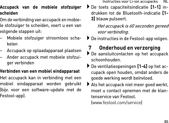 85Instructies voor Li-ion accupacks      NLAccupack van de mobiele stofzuigerscheidenOm de verbinding van accupack en mobie-le stofzuiger te scheiden, voert u een vanvolgende stappen uit:– Mobiele stofzuiger stroomloos scha-kelen– Accupack op oplaadapparaat plaatsen– Ander accupack met mobiele stofzui-ger verbindenVerbinden van een mobiel eindapparaatHet accupack kan in verbinding met eenmobiel eindapparaat worden gebruikt(bijv. voor een software-update met deFestool-app).De toets capaciteitsindicatie [1-1] in-drukken tot de Bluetooth-indicatie [1-3] blauw pulseert.Het accupack is 60 seconden gereedvoor verbinding.De instructies in de Festool-app volgen.7 Onderhoud en verzorgingDe aansluitcontacten op het accupackschoonhouden.De ventilatieopeningen [1-4] op het ac-cupack open houden, omdat anders degoede werking wordt beïnvloed.Als het accupack niet meer goed werkt,moet u contact opnemen met de klan-tenservice van Festool. (www.festool.com/service)