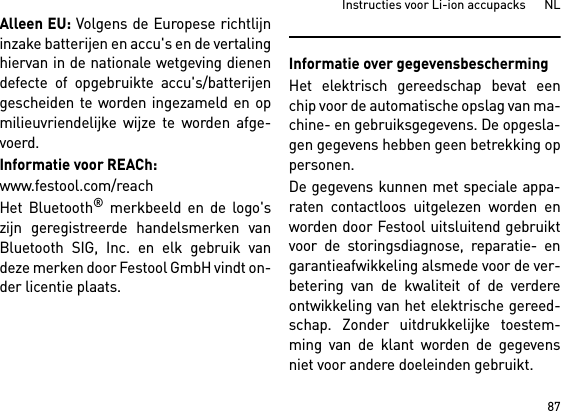 87Instructies voor Li-ion accupacks      NLAlleen EU: Volgens de Europese richtlijninzake batterijen en accu&apos;s en de vertalinghiervan in de nationale wetgeving dienendefecte of opgebruikte accu&apos;s/batterijengescheiden te worden ingezameld en opmilieuvriendelijke wijze te worden afge-voerd.Informatie voor REACh:www.festool.com/reachHet Bluetooth® merkbeeld en de logo&apos;szijn geregistreerde handelsmerken vanBluetooth SIG, Inc. en elk gebruik vandeze merken door Festool GmbH vindt on-der licentie plaats.Informatie over gegevensbeschermingHet elektrisch gereedschap bevat eenchip voor de automatische opslag van ma-chine- en gebruiksgegevens. De opgesla-gen gegevens hebben geen betrekking oppersonen. De gegevens kunnen met speciale appa-raten contactloos uitgelezen worden enworden door Festool uitsluitend gebruiktvoor de storingsdiagnose, reparatie- engarantieafwikkeling alsmede voor de ver-betering van de kwaliteit of de verdereontwikkeling van het elektrische gereed-schap. Zonder uitdrukkelijke toestem-ming van de klant worden de gegevensniet voor andere doeleinden gebruikt.