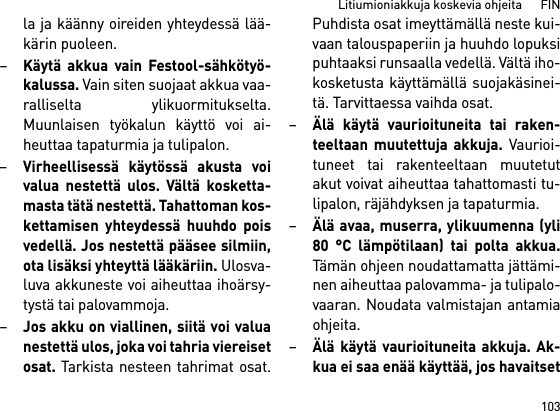 103Litiumioniakkuja koskevia ohjeita      FINla ja käänny oireiden yhteydessä lää-kärin puoleen. –Käytä akkua vain Festool-sähkötyö-kalussa. Vain siten suojaat akkua vaa-ralliselta ylikuormitukselta.Muunlaisen työkalun käyttö voi ai-heuttaa tapaturmia ja tulipalon.–Virheellisessä käytössä akusta voivalua nestettä ulos. Vältä kosketta-masta tätä nestettä. Tahattoman kos-kettamisen yhteydessä huuhdo poisvedellä. Jos nestettä pääsee silmiin,ota lisäksi yhteyttä lääkäriin. Ulosva-luva akkuneste voi aiheuttaa ihoärsy-tystä tai palovammoja.–Jos akku on viallinen, siitä voi valuanestettä ulos, joka voi tahria viereisetosat. Tarkista nesteen tahrimat osat.Puhdista osat imeyttämällä neste kui-vaan talouspaperiin ja huuhdo lopuksipuhtaaksi runsaalla vedellä. Vältä iho-kosketusta käyttämällä suojakäsinei-tä. Tarvittaessa vaihda osat. –Älä käytä vaurioituneita tai raken-teeltaan muutettuja akkuja. Vaurioi-tuneet tai rakenteeltaan muutetutakut voivat aiheuttaa tahattomasti tu-lipalon, räjähdyksen ja tapaturmia.–Älä avaa, muserra, ylikuumenna (yli80 °C lämpötilaan) tai polta akkua.Tämän ohjeen noudattamatta jättämi-nen aiheuttaa palovamma- ja tulipalo-vaaran. Noudata valmistajan antamiaohjeita. –Älä käytä vaurioituneita akkuja. Ak-kua ei saa enää käyttää, jos havaitset