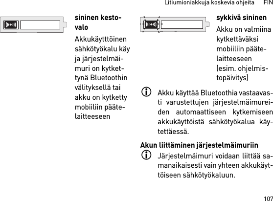 107Litiumioniakkuja koskevia ohjeita      FINAkku käyttää Bluetoothia vastaavas-ti varustettujen järjestelmäimurei-den automaattiseen kytkemiseenakkukäyttöistä sähkötyökalua käy-tettäessä. Akun liittäminen järjestelmäimuriinJärjestelmäimuri voidaan liittää sa-manaikaisesti vain yhteen akkukäyt-töiseen sähkötyökaluun. sininen kesto-valoAkkukäytttöinen sähkötyökalu käy ja järjestelmäi-muri on kytket-tynä Bluetoothin välityksellä tai akku on kytketty mobiiliin pääte-laitteeseen sykkivä sininenAkku on valmiina kytkettäväksi mobiiliin pääte-laitteeseen (esim. ohjelmis-topäivitys)