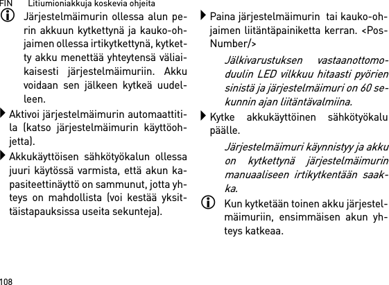 FIN       Litiumioniakkuja koskevia ohjeita108Järjestelmäimurin ollessa alun pe-rin akkuun kytkettynä ja kauko-oh-jaimen ollessa irtikytkettynä, kytket-ty akku menettää yhteytensä väliai-kaisesti järjestelmäimuriin. Akkuvoidaan sen jälkeen kytkeä uudel-leen. Aktivoi järjestelmäimurin automaattiti-la (katso järjestelmäimurin käyttöoh-jetta).Akkukäyttöisen sähkötyökalun ollessajuuri käytössä varmista, että akun ka-pasiteettinäyttö on sammunut, jotta yh-teys on mahdollista (voi kestää yksit-täistapauksissa useita sekunteja).Paina järjestelmäimurin  tai kauko-oh-jaimen liitäntäpainiketta kerran. &lt;Pos-Number/&gt;Jälkivarustuksen vastaanottomo-duulin LED vilkkuu hitaasti pyöriensinistä ja järjestelmäimuri on 60 se-kunnin ajan liitäntävalmiina.Kytke akkukäyttöinen sähkötyökalupäälle.Järjestelmäimuri käynnistyy ja akkuon kytkettynä järjestelmäimurinmanuaaliseen irtikytkentään saak-ka.Kun kytketään toinen akku järjestel-mäimuriin, ensimmäisen akun yh-teys katkeaa.