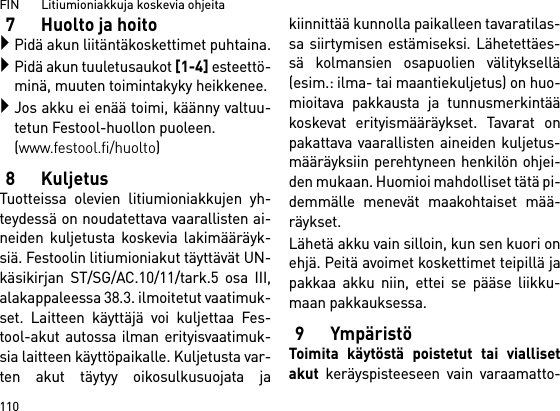 FIN       Litiumioniakkuja koskevia ohjeita1107 Huolto ja hoitoPidä akun liitäntäkoskettimet puhtaina.Pidä akun tuuletusaukot [1-4] esteettö-minä, muuten toimintakyky heikkenee.Jos akku ei enää toimi, käänny valtuu-tetun Festool-huollon puoleen. (www.festool.fi/huolto)8KuljetusTuotteissa olevien litiumioniakkujen yh-teydessä on noudatettava vaarallisten ai-neiden kuljetusta koskevia lakimääräyk-siä. Festoolin litiumioniakut täyttävät UN-käsikirjan ST/SG/AC.10/11/tark.5 osa III,alakappaleessa 38.3. ilmoitetut vaatimuk-set. Laitteen käyttäjä voi kuljettaa Fes-tool-akut autossa ilman erityisvaatimuk-sia laitteen käyttöpaikalle. Kuljetusta var-ten akut täytyy oikosulkusuojata jakiinnittää kunnolla paikalleen tavaratilas-sa siirtymisen estämiseksi. Lähetettäes-sä kolmansien osapuolien välityksellä(esim.: ilma- tai maantiekuljetus) on huo-mioitava pakkausta ja tunnusmerkintääkoskevat erityismääräykset. Tavarat onpakattava vaarallisten aineiden kuljetus-määräyksiin perehtyneen henkilön ohjei-den mukaan. Huomioi mahdolliset tätä pi-demmälle menevät maakohtaiset mää-räykset.Lähetä akku vain silloin, kun sen kuori onehjä. Peitä avoimet koskettimet teipillä japakkaa akku niin, ettei se pääse liikku-maan pakkauksessa.9YmpäristöToimita käytöstä poistetut tai viallisetakut keräyspisteeseen vain varaamatto-