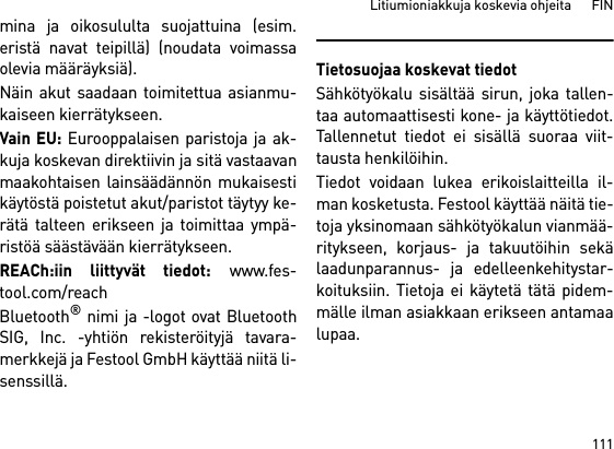 111Litiumioniakkuja koskevia ohjeita      FINmina ja oikosululta suojattuina (esim.eristä navat teipillä) (noudata voimassaolevia määräyksiä).Näin akut saadaan toimitettua asianmu-kaiseen kierrätykseen. Vain EU: Eurooppalaisen paristoja ja ak-kuja koskevan direktiivin ja sitä vastaavanmaakohtaisen lainsäädännön mukaisestikäytöstä poistetut akut/paristot täytyy ke-rätä talteen erikseen ja toimittaa ympä-ristöä säästävään kierrätykseen.REACh:iin liittyvät tiedot: www.fes-tool.com/reachBluetooth® nimi ja -logot ovat BluetoothSIG, Inc. -yhtiön rekisteröityjä tavara-merkkejä ja Festool GmbH käyttää niitä li-senssillä.Tietosuojaa koskevat tiedotSähkötyökalu sisältää sirun, joka tallen-taa automaattisesti kone- ja käyttötiedot.Tallennetut tiedot ei sisällä suoraa viit-tausta henkilöihin. Tiedot voidaan lukea erikoislaitteilla il-man kosketusta. Festool käyttää näitä tie-toja yksinomaan sähkötyökalun vianmää-ritykseen, korjaus- ja takuutöihin sekälaadunparannus- ja edelleenkehitystar-koituksiin. Tietoja ei käytetä tätä pidem-mälle ilman asiakkaan erikseen antamaalupaa.