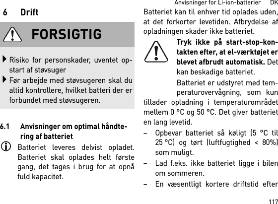 117Anvisninger for Li-ion-batterier      DK6Drift6.1 Anvisninger om optimal håndte-ring af batterietBatteriet leveres delvist opladet.Batteriet skal oplades helt førstegang, det tages i brug for at opnåfuld kapacitet.Batteriet kan til enhver tid oplades uden,at det forkorter levetiden. Afbrydelse afopladningen skader ikke batteriet.Tryk ikke på start-stop-kon-takten efter, at el-værktøjet erblevet afbrudt automatisk. Detkan beskadige batteriet.Batteriet er udstyret med tem-peraturovervågning, som kuntillader opladning i temperaturområdetmellem 0 °C og 50 °C. Det giver batterieten lang levetid. – Opbevar batteriet så køligt (5 °C til25 °C) og tørt (luftfugtighed &lt; 80%)som muligt. – Lad f.eks. ikke batteriet ligge i bilenom sommeren. – En væsentligt kortere driftstid efterFORSIGTIGRisiko for personskader, uventet op-start af støvsugerFør arbejde med støvsugeren skal dualtid kontrollere, hvilket batteri der erforbundet med støvsugeren.