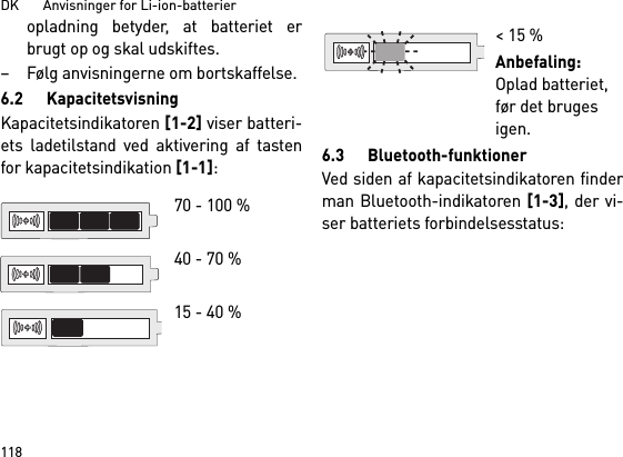 DK       Anvisninger for Li-ion-batterier118opladning betyder, at batteriet erbrugt op og skal udskiftes. – Følg anvisningerne om bortskaffelse.6.2 KapacitetsvisningKapacitetsindikatoren [1-2] viser batteri-ets ladetilstand ved aktivering af tastenfor kapacitetsindikation [1-1]: 6.3 Bluetooth-funktionerVed siden af kapacitetsindikatoren finderman Bluetooth-indikatoren [1-3], der vi-ser batteriets forbindelsesstatus: 70 - 100 % 40 - 70 %15 - 40 %&lt; 15 %Anbefaling: Oplad batteriet, før det bruges igen.