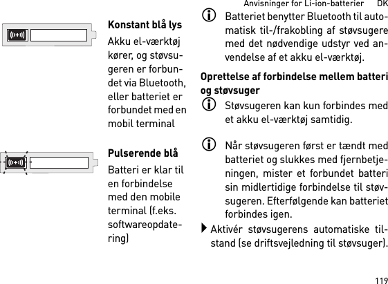 119Anvisninger for Li-ion-batterier      DKBatteriet benytter Bluetooth til auto-matisk til-/frakobling af støvsugeremed det nødvendige udstyr ved an-vendelse af et akku el-værktøj. Oprettelse af forbindelse mellem batteriog støvsugerStøvsugeren kan kun forbindes medet akku el-værktøj samtidig. Når støvsugeren først er tændt medbatteriet og slukkes med fjernbetje-ningen, mister et forbundet batterisin midlertidige forbindelse til støv-sugeren. Efterfølgende kan batterietforbindes igen. Aktivér støvsugerens automatiske til-stand (se driftsvejledning til støvsuger).Konstant blå lysAkku el-værktøj kører, og støvsu-geren er forbun-det via Bluetooth, eller batteriet er forbundet med en mobil terminal Pulserende blåBatteri er klar til en forbindelse med den mobile terminal (f.eks. softwareopdate-ring)