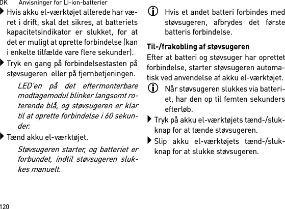 DK       Anvisninger for Li-ion-batterier120Hvis akku el-værktøjet allerede har væ-ret i drift, skal det sikres, at batterietskapacitetsindikator er slukket, for atdet er muligt at oprette forbindelse (kani enkelte tilfælde vare flere sekunder).Tryk en gang på forbindelsestasten påstøvsugeren  eller på fjernbetjeningen. LED&apos;en på det eftermonterbaremodtagemodul blinker langsomt ro-terende blå, og støvsugeren er klartil at oprette forbindelse i 60 sekun-der.Tænd akku el-værktøjet.Støvsugeren starter, og batteriet erforbundet, indtil støvsugeren sluk-kes manuelt.Hvis et andet batteri forbindes medstøvsugeren, afbrydes det førstebatteris forbindelse.Til-/frakobling af støvsugerenEfter at batteri og støvsuger har oprettetforbindelse, starter støvsugeren automa-tisk ved anvendelse af akku el-værktøjet.Når støvsugeren slukkes via batteri-et, har den op til femten sekundersefterløb.Tryk på akku el-værktøjets tænd-/sluk-knap for at tænde støvsugeren.Slip akku el-værktøjets tænd-/sluk-knap for at slukke støvsugeren.