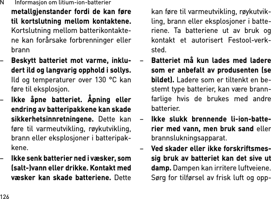 N       Informasjon om litium-ion-batterier126metallgjenstander fordi de kan føretil kortslutning mellom kontaktene.Kortslutning mellom batterikontakte-ne kan forårsake forbrenninger ellerbrann–Beskytt batteriet mot varme, inklu-dert ild og langvarig opphold i sollys.Ild og temperaturer over 130 °C kanføre til eksplosjon.–Ikke åpne batteriet. Åpning ellerendring av batteripakkene kan skadesikkerhetsinnretningene. Dette kanføre til varmeutvikling, røykutvikling,brann eller eksplosjoner i batteripak-kene.–Ikke senk batterier ned i væsker, som(salt-)vann eller drikke. Kontakt medvæsker kan skade batteriene. Dettekan føre til varmeutvikling, røykutvik-ling, brann eller eksplosjoner i batte-riene. Ta batteriene ut av bruk ogkontakt et autorisert Festool-verk-sted.–Batteriet må kun lades med laderesom er anbefalt av produsenten (sebildet). Ladere som er tiltenkt en be-stemt type batterier, kan være brann-farlige hvis de brukes med andrebatterier.–Ikke slukk brennende li-ion-batte-rier med vann, men bruk sand ellerbrannslukningsapparat.–Ved skader eller ikke forskriftsmes-sig bruk av batteriet kan det sive utdamp. Dampen kan irritere luftveiene.Sørg for tilførsel av frisk luft og opp-