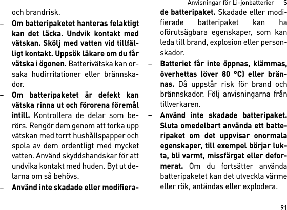 91Anvisningar för Li-jonbatterier      Soch brandrisk.–Om batteripaketet hanteras felaktigtkan det läcka. Undvik kontakt medvätskan. Skölj med vatten vid tillfäl-ligt kontakt. Uppsök läkare om du fårvätska i ögonen. Batterivätska kan or-saka hudirritationer eller brännska-dor.–Om batteripaketet är defekt kanvätska rinna ut och förorena föremålintill. Kontrollera de delar som be-rörs. Rengör dem genom att torka uppvätskan med torrt hushållspapper ochspola av dem ordentligt med mycketvatten. Använd skyddshandskar för attundvika kontakt med huden. Byt ut de-larna om så behövs. –Använd inte skadade eller modifiera-de batteripaket. Skadade eller modi-fierade batteripaket kan haoförutsägbara egenskaper, som kanleda till brand, explosion eller person-skador.–Batteriet får inte öppnas, klämmas,överhettas (över 80 °C) eller brän-nas. Då uppstår risk för brand ochbrännskador. Följ anvisningarna fråntillverkaren. –Använd inte skadade batteripaket.Sluta omedelbart använda ett batte-ripaket om det uppvisar onormalaegenskaper, till exempel börjar luk-ta, bli varmt, missfärgat eller defor-merat. Om du fortsätter användabatteripaketet kan det utveckla värmeeller rök, antändas eller explodera. 