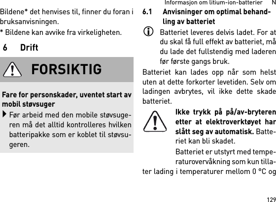 129Informasjon om litium-ion-batterier      NBildene* det henvises til, finner du foran ibruksanvisningen.* Bildene kan avvike fra virkeligheten.6Drift6.1 Anvisninger om optimal behand-ling av batterietBatteriet leveres delvis ladet. For atdu skal få full effekt av batteriet, mådu lade det fullstendig med laderenfør første gangs bruk.Batteriet kan lades opp når som helstuten at dette forkorter levetiden. Selv omladingen avbrytes, vil ikke dette skadebatteriet.Ikke trykk på på/av-bryterenetter at elektroverktøyet harslått seg av automatisk. Batte-riet kan bli skadet.Batteriet er utstyrt med tempe-raturovervåkning som kun tilla-ter lading i temperaturer mellom 0 °C ogFORSIKTIGFare for personskader, uventet start avmobil støvsugerFør arbeid med den mobile støvsuge-ren må det alltid kontrolleres hvilkenbatteripakke som er koblet til støvsu-geren.