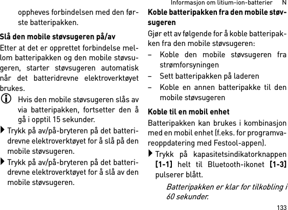 133Informasjon om litium-ion-batterier      Noppheves forbindelsen med den før-ste batteripakken.Slå den mobile støvsugeren på/avEtter at det er opprettet forbindelse mel-lom batteripakken og den mobile støvsu-geren, starter støvsugeren automatisknår det batteridrevne elektroverktøyetbrukes.Hvis den mobile støvsugeren slås avvia batteripakken, fortsetter den ågå i opptil 15 sekunder.Trykk på av/på-bryteren på det batteri-drevne elektroverktøyet for å slå på denmobile støvsugeren.Trykk på av/på-bryteren på det batteri-drevne elektroverktøyet for å slå av denmobile støvsugeren.Koble batteripakken fra den mobile støv-sugerenGjør ett av følgende for å koble batteripak-ken fra den mobile støvsugeren:– Koble den mobile støvsugeren frastrømforsyningen– Sett batteripakken på laderen– Koble en annen batteripakke til denmobile støvsugerenKoble til en mobil enhetBatteripakken kan brukes i kombinasjonmed en mobil enhet (f.eks. for programva-reoppdatering med Festool-appen).Trykk på kapasitetsindikatorknappen[1-1] helt til Bluetooth-ikonet [1-3]pulserer blått.Batteripakken er klar for tilkobling i60 sekunder.