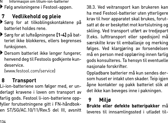 N       Informasjon om litium-ion-batterier134Følg anvisningene i Festool-appen.7 Vedlikehold og pleieSørg for at tilkoblingskontaktene påbatteriet holdes rene.Sørg for at lufteåpningene [1-4] på bat-teriet ikke blokkeres, ellers begrensesfunksjonen.Dersom batteriet ikke lenger fungerer,henvend deg til Festools godkjente kun-deservice. (www.festool.com/service)8TransportLi-ion-batteriene som følger med, er un-derlagt kravene i loven om transport avfarlig gods. Festool li-ion-batteriene opp-fyller forutsetningene gitt i FN-håndbok-en ST/SG/AC.10/11/Rev.5 del III, avsnitt38.3. Ved veitransport kan brukeren kanha med Festool-batterier uten ytterligerekrav til hvor apparatet skal brukes, forut-satt at de er beskyttet mot kortslutning ogskliing. Ved transport utført av tredjepart(f.eks. lufttransport eller spedisjon) måsærskilte krav til emballasje og merkingfølges. Ved klargjøring av forsendelsenmå en person med opplæring innen farliggods konsulteres. Ta hensyn til eventuellenasjonale forskrifter.Oppladbare batterier må kun sendes der-som huset er intakt uten skader. Teip igjenåpne kontakter og pakk batteriet slik atdet ikke kan beveges inne i pakningen.9 MiljøBrukte eller defekte batteripakker måleveres til innsamlingssted i utladet til-