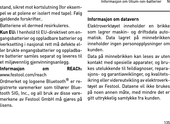 135Informasjon om litium-ion-batterier      Nstand, sikret mot kortslutning (for eksem-pel ve at polene er isolert med tape). Følggjeldende forskrifter..Batteriene vil dermed resirkuleres. Kun EU: I henhold til EU-direktivet om en-gangsbatterier og oppladbare batterier ogiverksetting i nasjonal rett må defekte el-ler brukte engangsbatterier og oppladba-re batterier samles separat og leveres tilet miljøvennlig gjenvinningsanlegg.Informasjon om REACh:www.festool.com/reachOrdmerket og logoene Bluetooth® er re-gistrerte varemerker som tilhører Blue-tooth SIG, Inc., og all bruk av disse vare-merkene av Festool GmbH må gjøres pålisens.Informasjon om datavernElektroverktøyet inneholder en brikkesom lagrer maskin- og driftsdata auto-matisk. Data lagret på minnebrikkeninneholder ingen personopplysninger omkunden. Data på minnebrikken kan leses av utenkontakt med spesielle apparater, og bru-kes utelukkende til feildiagnoser, repara-sjons- og garantiavviklinger, og kvalitets-ikring eller videreutvikling av elektroverk-tøyet av Festool. Dataene vil ikke brukespå noen annen måte, med mindre det ergitt uttrykkelig samtykke fra kunden.