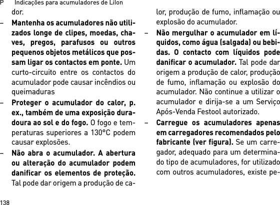 P       Indicações para acumuladores de LiIon138dor.–Mantenha os acumuladores não utili-zados longe de clipes, moedas, cha-ves, pregos, parafusos ou outrospequenos objetos metálicos que pos-sam ligar os contactos em ponte. Umcurto-circuito entre os contactos doacumulador pode causar incêndios ouqueimaduras–Proteger o acumulador do calor, p.ex., também de uma exposição dura-doura ao sol e do fogo. O fogo e tem-peraturas superiores a 130°C podemcausar explosões.–Não abra o acumulador. A aberturaou alteração do acumulador podemdanificar os elementos de proteção.Tal pode dar origem a produção de ca-lor, produção de fumo, inflamação ouexplosão do acumulador.–Não mergulhar o acumulador em lí-quidos, como água (salgada) ou bebi-das. O contacto com líquidos podedanificar o acumulador. Tal pode darorigem a produção de calor, produçãode fumo, inflamação ou explosão doacumulador. Não continue a utilizar oacumulador e dirija-se a um ServiçoApós-Venda Festool autorizado.–Carregue os acumuladores apenasem carregadores recomendados pelofabricante (ver figura). Se um carre-gador, adequado para um determina-do tipo de acumuladores, for utilizadocom outros acumuladores, existe pe-