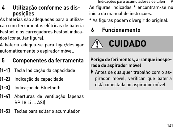 141Indicações para acumuladores de LiIon      P4Utilização conforme as dis-posiçõesAs baterias são adequadas para a utiliza-ção com ferramentas elétricas de bateriaFestool e os carregadores Festool indica-dos (consultar figura).A bateria adequa-se para ligar/desligarautomaticamente o aspirador móvel. 5 Componentes da ferramentaAs figuras indicadas * encontram-se noinício do manual de instruções.* As figuras podem divergir do original.6Funcionamento[1-1]Tecla Indicação da capacidade[1-2]Indicação da capacidade[1-3]Indicação de Bluetooth[1-4]Aberturas de ventilação (apenasBP 18 Li ... ASI)[1-5]Teclas para soltar o acumuladorCUIDADOPerigo de ferimentos, arranque inespe-rado do aspirador móvelAntes de qualquer trabalho com o as-pirador móvel, verificar que bateriaestá conectada ao aspirador móvel.