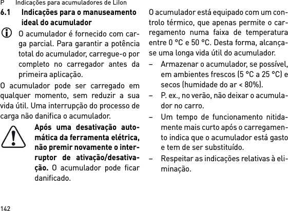 P       Indicações para acumuladores de LiIon1426.1 Indicações para o manuseamento ideal do acumuladorO acumulador é fornecido com car-ga parcial. Para garantir a potênciatotal do acumulador, carregue-o porcompleto no carregador antes daprimeira aplicação.O acumulador pode ser carregado emqualquer momento, sem reduzir a suavida útil. Uma interrupção do processo decarga não danifica o acumulador.Após uma desativação auto-mática da ferramenta elétrica,não premir novamente o inter-ruptor de ativação/desativa-ção. O acumulador pode ficardanificado.O acumulador está equipado com um con-trolo térmico, que apenas permite o car-regamento numa faixa de temperaturaentre 0 °C e 50 °C. Desta forma, alcança-se uma longa vida útil do acumulador. – Armazenar o acumulador, se possível,em ambientes frescos (5 °C a 25 °C) esecos (humidade do ar &lt; 80%). – P. ex., no verão, não deixar o acumula-dor no carro. – Um tempo de funcionamento nitida-mente mais curto após o carregamen-to indica que o acumulador está gastoe tem de ser substituído. – Respeitar as indicações relativas à eli-minação.