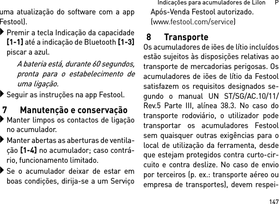 147Indicações para acumuladores de LiIon      Puma atualização do software com a appFestool).Premir a tecla Indicação da capacidade[1-1] até a indicação de Bluetooth [1-3]piscar a azul.A bateria está, durante 60 segundos,pronta para o estabelecimento deuma ligação.Seguir as instruções na app Festool.7 Manutenção e conservaçãoManter limpos os contactos de ligaçãono acumulador.Manter abertas as aberturas de ventila-ção [1-4] no acumulador; caso contrá-rio, funcionamento limitado.Se o acumulador deixar de estar emboas condições, dirija-se a um ServiçoApós-Venda Festool autorizado. (www.festool.com/service)8TransporteOs acumuladores de iões de lítio incluídosestão sujeitos às disposições relativas aotransporte de mercadorias perigosas. Osacumuladores de iões de lítio da Festoolsatisfazem os requisitos designados se-gundo o manual UN ST/SG/AC.10/11/Rev.5 Parte III, alínea 38.3. No caso dotransporte rodoviário, o utilizador podetransportar os acumuladores Festoolsem quaisquer outras exigências para olocal de utilização da ferramenta, desdeque estejam protegidos contra curto-cir-cuito e contra deslize. No caso de enviopor terceiros (p. ex.: transporte aéreo ouempresa de transportes), devem respei-