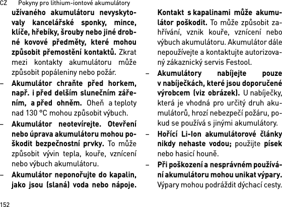 CZ       Pokyny pro lithium-iontové akumulátory152užívaného akumulátoru nevyskyto-valy kancelářské sponky, mince,klíče, hřebíky, šrouby nebo jiné drob-né kovové předměty, které mohouzpůsobit přemostění kontaktů. Zkratmezi kontakty akumulátoru můžezpůsobit popáleniny nebo požár.–Akumulátor chraňte před horkem,např. i před delším slunečním záře-ním, a před ohněm. Oheň a teplotynad 130 °C mohou způsobit výbuch.–Akumulátor neotevírejte. Otevřenínebo úprava akumulátoru mohou po-škodit bezpečnostní prvky. To můžezpůsobit vývin tepla, kouře, vznícenínebo výbuch akumulátoru.–Akumulátor neponořujte do kapalin,jako jsou (slaná) voda nebo nápoje.Kontakt s kapalinami může akumu-látor poškodit. To může způsobit za-hřívání, vznik kouře, vznícení nebovýbuch akumulátoru. Akumulátor dálenepoužívejte a kontaktujte autorizova-ný zákaznický servis Festool.–Akumulátory nabíjejte pouzev nabíječkách, které jsou doporučenévýrobcem (viz obrázek). U nabíječky,která je vhodná pro určitý druh aku-mulátorů, hrozí nebezpečí požáru, po-kud se používá s jinými akumulátory.–Hořící Li-Ion akumulátorové článkynikdy nehaste vodou; použijte píseknebo hasicí houně.–Při poškození a nesprávném používá-ní akumulátoru mohou unikat výpary.Výpary mohou podráždit dýchací cesty.