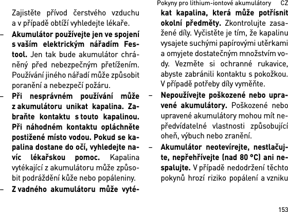 153Pokyny pro lithium-iontové akumulátory      CZZajistěte přívod čerstvého vzduchua v případě obtíží vyhledejte lékaře. –Akumulátor používejte jen ve spojenís vaším elektrickým nářadím Fes-tool. Jen tak bude akumulátor chrá-něný před nebezpečným přetížením.Používání jiného nářadí může způsobitporanění a nebezpečí požáru.–Při nesprávném používání můžez akumulátoru unikat kapalina. Za-braňte kontaktu s touto kapalinou.Při náhodném kontaktu opláchnětepostižené místo vodou. Pokud se ka-palina dostane do očí, vyhledejte na-víc lékařskou pomoc. Kapalinavytékající z akumulátoru může způso-bit podráždění kůže nebo popáleniny.–Z vadného akumulátoru může vyté-kat kapalina, která může potřísnitokolní předměty. Zkontrolujte zasa-žené díly. Vyčistěte je tím, že kapalinuvysajete suchými papírovými utěrkamia omyjete dostatečným množstvím vo-dy. Vezměte si ochranné rukavice,abyste zabránili kontaktu s pokožkou.V případě potřeby díly vyměňte. –Nepoužívejte poškozené nebo upra-vené akumulátory. Poškozené neboupravené akumulátory mohou mít ne-předvídatelné vlastnosti způsobujícíoheň, výbuch nebo zranění.–Akumulátor neotevírejte, nestlačuj-te, nepřehřívejte (nad 80 °C) ani ne-spalujte. V případě nedodržení těchtopokynů hrozí riziko popálení a vzniku