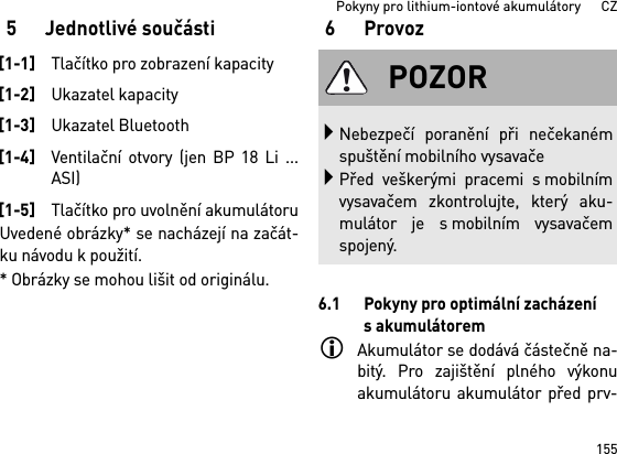 155Pokyny pro lithium-iontové akumulátory      CZ5 Jednotlivé součástiUvedené obrázky* se nacházejí na začát-ku návodu k použití.* Obrázky se mohou lišit od originálu.6Provoz6.1 Pokyny pro optimální zacházení sakumulátoremAkumulátor se dodává částečně na-bitý. Pro zajištění plného výkonuakumulátoru akumulátor před prv-[1-1]Tlačítko pro zobrazení kapacity[1-2]Ukazatel kapacity[1-3]Ukazatel Bluetooth[1-4]Ventilační otvory (jen BP 18 Li ...ASI)[1-5]Tlačítko pro uvolnění akumulátoruPOZORNebezpečí poranění při nečekanémspuštění mobilního vysavačePřed veškerými pracemi s mobilnímvysavačem zkontrolujte, který aku-mulátor je s mobilním vysavačemspojený.