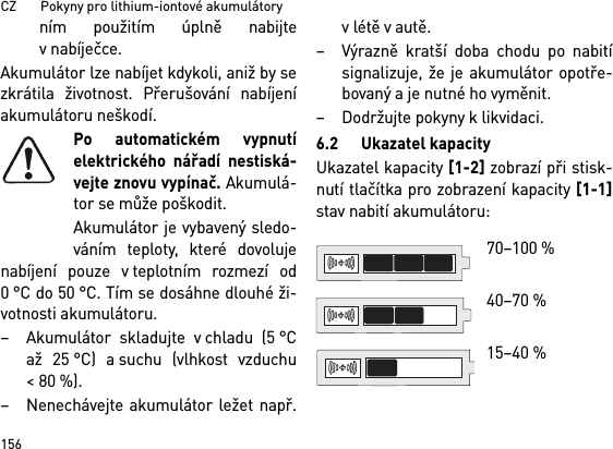 CZ       Pokyny pro lithium-iontové akumulátory156ním použitím úplně nabijtev nabíječce.Akumulátor lze nabíjet kdykoli, aniž by sezkrátila životnost. Přerušování nabíjeníakumulátoru neškodí.Po automatickém vypnutíelektrického nářadí nestiská-vejte znovu vypínač. Akumulá-tor se může poškodit.Akumulátor je vybavený sledo-váním teploty, které dovolujenabíjení pouze v teplotním rozmezí od0 °C do 50 °C. Tím se dosáhne dlouhé ži-votnosti akumulátoru. – Akumulátor skladujte v chladu (5 °Caž 25 °C) a suchu (vlhkost vzduchu&lt;80%). – Nenechávejte akumulátor ležet např.v létě v autě. – Výrazně kratší doba chodu po nabitísignalizuje, že je akumulátor opotře-bovaný a je nutné ho vyměnit. –Dodržujte pokyny klikvidaci.6.2 Ukazatel kapacityUkazatel kapacity [1-2] zobrazí při stisk-nutí tlačítka pro zobrazení kapacity [1-1]stav nabití akumulátoru: 70–100 % 40–70 %15–40 %