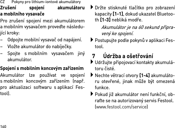 CZ       Pokyny pro lithium-iontové akumulátory160Zrušení spojení akumulátoruamobilního vysavačePro zrušení spojení mezi akumulátorema mobilním vysavačem proveďte následu-jící kroky:– Odpojte mobilní vysavač od napájení.– Vložte akumulátor do nabíječky.– Spojte s mobilním vysavačem jinýakumulátor.Spojení s mobilním koncovým zařízenímAkumulátor lze používat ve spojenís mobilním koncovým zařízením (např.pro aktualizaci softwaru s aplikací Fes-tool).Držte stisknuté tlačítko pro zobrazeníkapacity [1-1], dokud ukazatel Bluetoo-th [1-3] nebliká modře.Akumulátor je na 60 sekund připra-vený ke spojení.Postupujte podle pokynů v aplikaci Fes-tool.7 Údržba a ošetřováníUdržujte připojovací kontakty akumulá-toru čisté.Nechte větrací otvory [1-4] akumuláto-ru otevřené, jinak může být omezenáfunkce.Pokud již akumulátor není funkční, ob-raťte se na autorizovaný servis Festool. (www.festool.com/service)