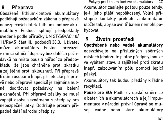 161Pokyny pro lithium-iontové akumulátory      CZ8PřepravaObsažené lithium-iontové akumulátorypodléhají požadavkům zákona o přepravěnebezpečných látek. Lithium-iontové aku-mulátory Festool splňují předpokladyuvedené podle příručky UN ST/SG/AC.10/11/Rev.5 část III, pododdíl 38.3. Uživatelmůže akumulátory Festool převážetv rámci silniční dopravy bez dalších poža-davků na místo použití nářadí za předpo-kladu, že jsou chráněné proti zkratkua zajištěné proti sklouznutí. Při přepravětřetími osobami (např. při letecké přepra-vě nebo přepravě spedicí) je zejména nut-né dodržovat požadavky na balenía označení. Při přípravě zásilky se musízapojit osoba seznámená s předpisy pronebezpečné látky. Dodržujte prosím pří-padné další národní předpisy.Akumulátor zasílejte poštou pouze tehdy,je-li jeho plášť nepoškozený. Volně pří-stupné kontakty přelepte a akumulátoruložte tak, aby se uvnitř balení nemohl po-hybovat.9 Životní prostředíOpotřebené nebo vadné akumulátoryodevzdávejte na příslušných sběrnýchmístech (dodržujte platné předpisy) pouzeve vybitém stavu a zajištěné proti zkratu(např. zaizolováním pólu pomocí lepicípásky).Akumulátory tak budou předány k řádnérecyklaci. Pouze pro EU: Podle evropské směrniceo bateriích a akumulátorech a její imple-mentace v národní právní úpravě se mu-sejí vadné nebo staré akumulátory