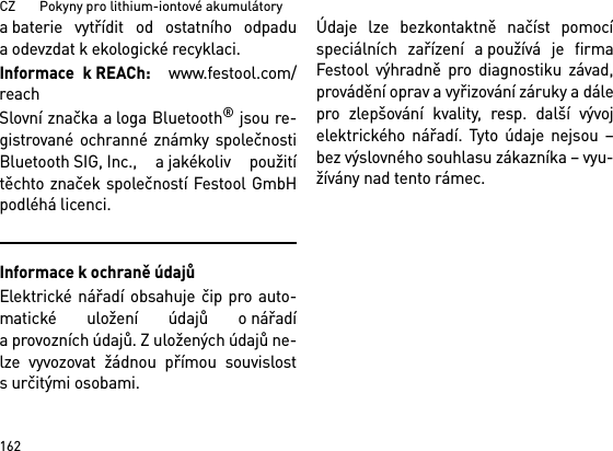 CZ       Pokyny pro lithium-iontové akumulátory162a baterie vytřídit od ostatního odpaduaodevzdat kekologické recyklaci.Informace k REACh:  www.festool.com/reachSlovní značka a loga Bluetooth® jsou re-gistrované ochranné známky společnostiBluetooth SIG, Inc., a jakékoliv použitítěchto značek společností Festool GmbHpodléhá licenci.Informace k ochraně údajůElektrické nářadí obsahuje čip pro auto-matické uložení údajů o nářadía provozních údajů. Z uložených údajů ne-lze vyvozovat žádnou přímou souvislosts určitými osobami. Údaje lze bezkontaktně načíst pomocíspeciálních zařízení a používá je firmaFestool výhradně pro diagnostiku závad,provádění oprav a vyřizování záruky a dálepro zlepšování kvality, resp. další vývojelektrického nářadí. Tyto údaje nejsou –bez výslovného souhlasu zákazníka – vyu-žívány nad tento rámec.