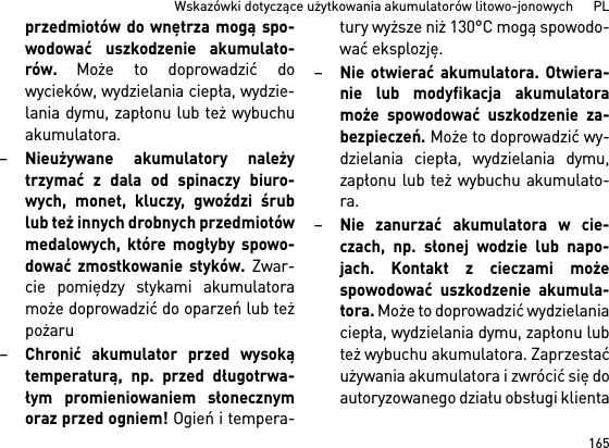 165Wskazówki dotyczące użytkowania akumulatorów litowo-jonowych      PLprzedmiotów do wnętrza mogą spo-wodować uszkodzenie akumulato-rów. Może to doprowadzić dowycieków, wydzielania ciepła, wydzie-lania dymu, zapłonu lub też wybuchuakumulatora.–Nieużywane akumulatory należytrzymać z dala od spinaczy biuro-wych, monet, kluczy, gwoździ śrublub też innych drobnych przedmiotówmedalowych, które mogłyby spowo-dować zmostkowanie styków. Zwar-cie pomiędzy stykami akumulatoramoże doprowadzić do oparzeń lub teżpożaru–Chronić akumulator przed wysokątemperaturą, np. przed długotrwa-łym promieniowaniem słonecznymoraz przed ogniem! Ogień i tempera-tury wyższe niż 130°C mogą spowodo-wać eksplozję.–Nie otwierać akumulatora. Otwiera-nie lub modyfikacja akumulatoramoże spowodować uszkodzenie za-bezpieczeń. Może to doprowadzić wy-dzielania ciepła, wydzielania dymu,zapłonu lub też wybuchu akumulato-ra.–Nie zanurzać akumulatora w cie-czach, np. słonej wodzie lub napo-jach. Kontakt z cieczami możespowodować uszkodzenie akumula-tora. Może to doprowadzić wydzielaniaciepła, wydzielania dymu, zapłonu lubteż wybuchu akumulatora. Zaprzestaćużywania akumulatora i zwrócić się doautoryzowanego działu obsługi klienta