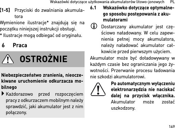 169Wskazówki dotyczące użytkowania akumulatorów litowo-jonowych      PLWymienione ilustracje* znajdują się napoczątku niniejszej instrukcji obsługi.* Ilustracje mogą odbiegać od oryginału.6Praca6.1 Wskazówko dotyczące optymalne-go sposobu postępowania z aku-mulatoramiDostarczany akumulator jest czę-ściowo naładowany. W celu zapew-nienia pełnej mocy akumulatora,należy naładować akumulator cał-kowicie przed pierwszym użyciem.Akumulator może być doładowywany wkażdym czasie bez ograniczania jego ży-wotności. Przerwanie procesu ładowanianie szkodzi akumulatorowi.Po automatycznym wyłączeniuelektronarzędzia nie naciskaćdalej na przycisk włącznika.Akumulator może zostaćuszkodzony.[1-5]Przyciski do zwalniania akumula-toraOSTROŻNIENiebezpieczeństwo zranienia, nieocze-kiwane uruchomienie odkurzacza mo-bilnegoKażdorazowo przed rozpoczęciempracy z odkurzaczem mobilnym należysprawdzić, jaki akumulator jest z nimpołączony.