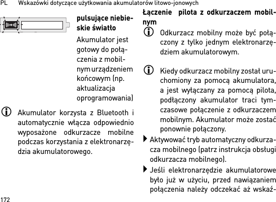 PL       Wskazówki dotyczące użytkowania akumulatorów litowo-jonowych172Akumulator korzysta z Bluetooth iautomatycznie włącza odpowiedniowyposażone odkurzacze mobilnepodczas korzystania z elektronarzę-dzia akumulatorowego. Łączenie  pilota z odkurzaczem mobil-nymOdkurzacz mobilny może być połą-czony z tylko jednym elektronarzę-dziem akumulatorowym. Kiedy odkurzacz mobilny został uru-chomiony za pomocą akumulatora,a jest wyłączany za pomocą pilota,podłączony akumulator traci tym-czasowe połączenie z odkurzaczemmobilnym. Akumulator może zostaćponownie połączony. Aktywować tryb automatyczny odkurza-cza mobilnego (patrz instrukcja obsługiodkurzacza mobilnego).Jeśli elektronarzędzie akumulatorowebyło już w użyciu, przed nawiązaniempołączenia należy odczekać aż wskaź-pulsujące niebie-skie światłoAkumulator jest gotowy do połą-czenia z mobil-nym urządzeniem końcowym (np. aktualizacja oprogramowania)