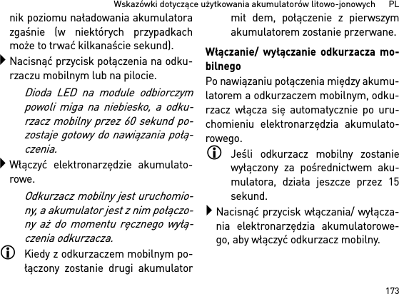 173Wskazówki dotyczące użytkowania akumulatorów litowo-jonowych      PLnik poziomu naładowania akumulatorazgaśnie (w niektórych przypadkachmoże to trwać kilkanaście sekund).Nacisnąć przycisk połączenia na odku-rzaczu mobilnym lub na pilocie. Dioda LED na module odbiorczympowoli miga na niebiesko, a odku-rzacz mobilny przez 60 sekund po-zostaje gotowy do nawiązania połą-czenia.Włączyć elektronarzędzie akumulato-rowe.Odkurzacz mobilny jest uruchomio-ny, a akumulator jest z nim połączo-ny aż do momentu ręcznego wyłą-czenia odkurzacza.Kiedy z odkurzaczem mobilnym po-łączony zostanie drugi akumulatormit dem, połączenie z pierwszymakumulatorem zostanie przerwane.Włączanie/ wyłączanie odkurzacza mo-bilnegoPo nawiązaniu połączenia między akumu-latorem a odkurzaczem mobilnym, odku-rzacz włącza się automatycznie po uru-chomieniu elektronarzędzia akumulato-rowego.Jeśli odkurzacz mobilny zostaniewyłączony za pośrednictwem aku-mulatora, działa jeszcze przez 15sekund.Nacisnąć przycisk włączania/ wyłącza-nia elektronarzędzia akumulatorowe-go, aby włączyć odkurzacz mobilny.