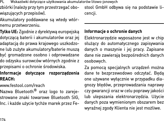 PL       Wskazówki dotyczące użytkowania akumulatorów litowo-jonowych176zbiórki (należy przy tym przestrzegać obo-wiązujących przepisów).Akumulatory poddawane są wtedy wtór-nemu przetworzeniu. Tylko UE: Zgodnie z dyrektywą europejskądotyczącą baterii i akumulatorów oraz jejadaptacją do prawa krajowego uszkodzo-ne lub zużyte akumulatory/baterie musząbyć gromadzone osobno i odprowadzanedo odzysku surowców wtórnych zgodnie zprzepisami o ochronie środowiska.Informacje dotyczące rozporządzeniaREACH: www.festool.com/reachNazwa Bluetooth® oraz logo to zareje-strowane znaki towarowe Bluetooth SIG,Inc. i każde użycie tychże marek przez Fe-stool GmbH odbywa się na podstawie li-cencji.Informacje o ochronie danychElektronarzędzie wyposażone jest w chipsłużący do automatycznego zapisywaniadanych o maszynie i jej pracy. Zapisanedane nie zawierają bezpośrednich danychosobowych. Za pomocą specjalnych urządzeń możnadane te bezprzewodowo odczytać. Będąone używane wyłącznie w przypadku dia-gnozy błędów, przeprowadzania naprawyczy gwarancji oraz w celu poprawy jakościlub ulepszania elektronarzędzia. Użyciedanych poza wymienionym obszarem bezwyraźnej zgody Klienta nie jest możliwe.