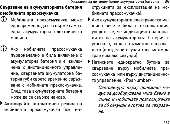 187Указания за литиево-йонни акумулаторни батерии      BGСвързване на акумулаторната батерияс мобилната прахосмукачкаМобилната прахосмукачка можеедновременно да се свърже само седна акумулаторна електрическамашина. Ако мобилната прахосмукачкапървоначално е била включена сакумулаторна батерия и е изклю-чена с дистанционното управле-ние, свързаната акумулаторна ба-терия губи своето временно свръз-ване с мобилната прахосмукачка.След това акумулаторната батерияможе да се свърже наново. Активирайте автоматичен режим намобилната прахосмукачка (вж. ин-струкцията за експлоатация на мо-билната прахосмукачка).Ако акумулаторната електрическа ма-шина вече е била в експлоатация,уверете се, че индикацията за капа-цитет на акумулаторната батерия еугаснала, за да е възможно свързва-нето (в отделни случаи това може датрае няколко секунди).Натиснете еднократно бутона засвързване върху мобилната пра-хосмукачка  или върху дистанционно-то управление. &lt;PosNumber/&gt;Светодиодът върху приемния мо-дул за дооборудване мига бавно всиньо и мобилната прахосмукачказа 60 секунди е готова за свързва-не.