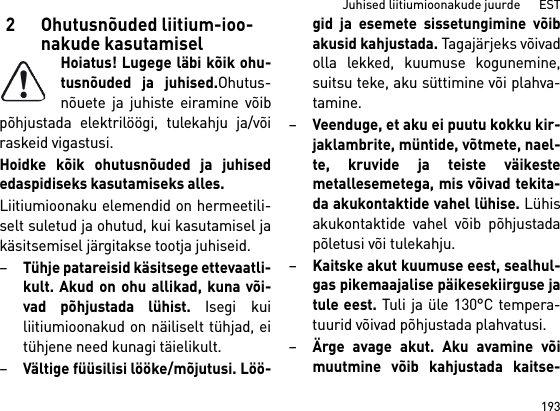 193Juhised liitiumioonakude juurde      EST2 Ohutusnõuded liitium-ioo-nakude kasutamiselHoiatus! Lugege läbi kõik ohu-tusnõuded ja juhised.Ohutus-nõuete ja juhiste eiramine võibpõhjustada elektrilöögi, tulekahju ja/võiraskeid vigastusi. Hoidke kõik ohutusnõuded ja juhisededaspidiseks kasutamiseks alles.Liitiumioonaku elemendid on hermeetili-selt suletud ja ohutud, kui kasutamisel jakäsitsemisel järgitakse tootja juhiseid.–Tühje patareisid käsitsege ettevaatli-kult. Akud on ohu allikad, kuna või-vad põhjustada lühist. Isegi kuiliitiumioonakud on näiliselt tühjad, eitühjene need kunagi täielikult.–Vältige füüsilisi lööke/mõjutusi. Löö-gid ja esemete sissetungimine võibakusid kahjustada. Tagajärjeks võivadolla lekked, kuumuse kogunemine,suitsu teke, aku süttimine või plahva-tamine.–Veenduge, et aku ei puutu kokku kir-jaklambrite, müntide, võtmete, nael-te, kruvide ja teiste väikestemetallesemetega, mis võivad tekita-da akukontaktide vahel lühise. Lühisakukontaktide vahel võib põhjustadapõletusi või tulekahju.–Kaitske akut kuumuse eest, sealhul-gas pikemaajalise päikesekiirguse jatule eest. Tuli ja üle 130°C tempera-tuurid võivad põhjustada plahvatusi.–Ärge avage akut. Aku avamine võimuutmine võib kahjustada kaitse-